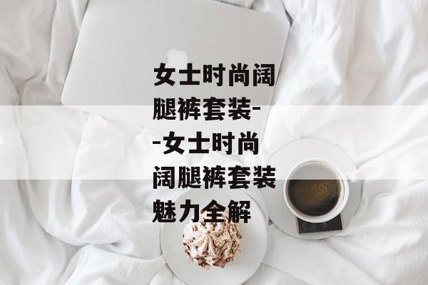 女士时尚阔腿裤套装--女士时尚阔腿裤套装魅力全解