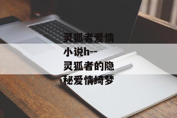 灵狐者爱情小说h--灵狐者的隐秘爱情绮梦 灵狐者爱情小说h--灵狐者的隐秘爱情绮梦