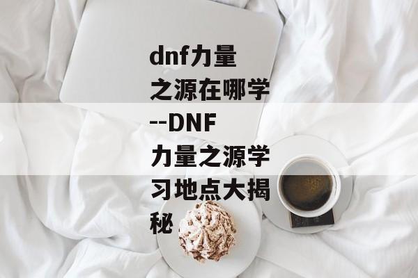 dnf力量之源在哪学--DNF力量之源学习地点大揭秘