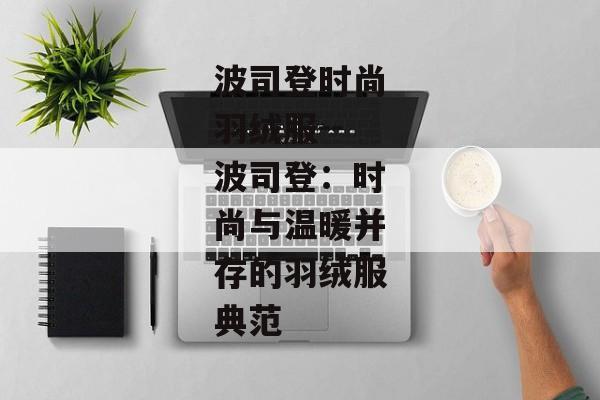 波司登时尚羽绒服--波司登：时尚与温暖并存的羽绒服典范