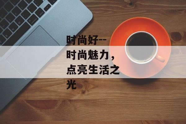 时尚好--时尚魅力,点亮生活之光 时尚好--时尚魅力,点亮生活之光