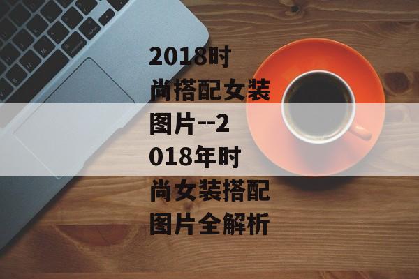 2018时尚搭配女装图片--2018年时尚女装搭配图片全解析
