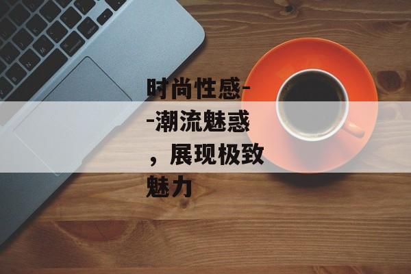 时尚性感--潮流魅惑，展现极致魅力