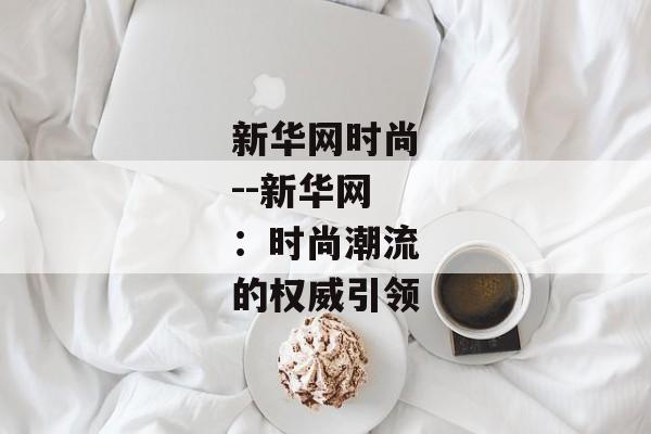 新华网时尚--新华网:时尚潮流的权威引领 新华网时尚--新华网:时尚潮流的权威引领