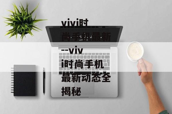 vivi时尚手机最新--vivi时尚手机最新动态全揭秘