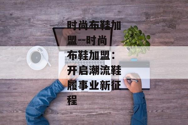 时尚布鞋加盟--时尚布鞋加盟:开启潮流鞋履事业新征程 时尚布鞋加盟--时尚布鞋加盟:开启潮流鞋履事业新征程