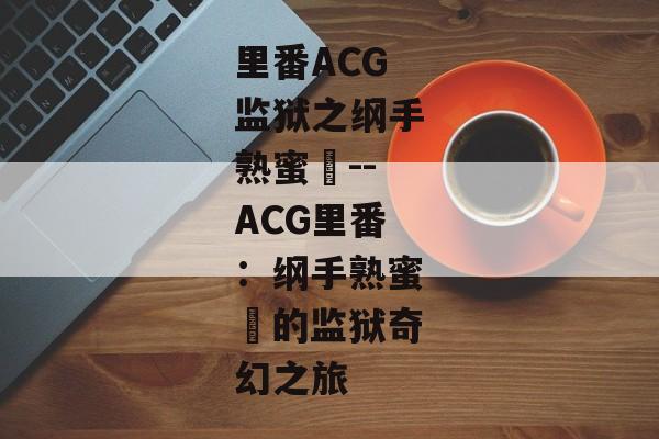 里番ACG监狱之纲手熟蜜姫--ACG里番：纲手熟蜜姫的监狱奇幻之旅