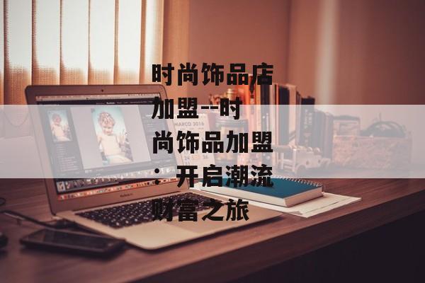 时尚饰品店加盟--时尚饰品加盟:开启潮流财富之旅 时尚饰品店加盟--时尚饰品加盟:开启潮流财富之旅