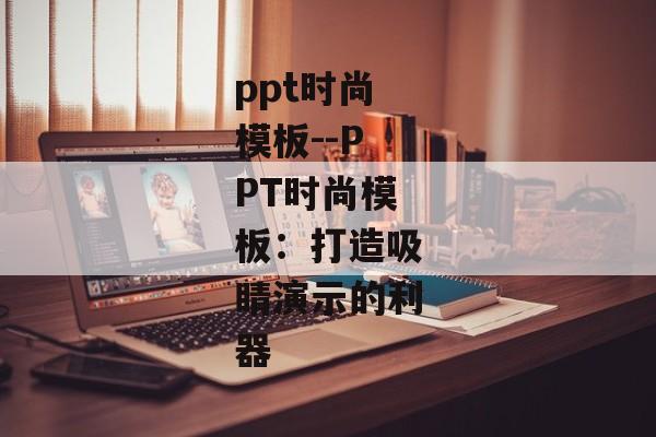 ppt时尚模板--PPT时尚模板：打造吸睛演示的利器