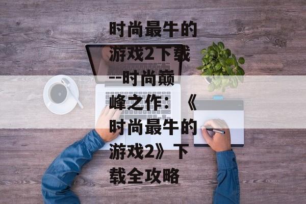 时尚最牛的游戏2下载--时尚巅峰之作：《时尚最牛的游戏2》下载全攻略