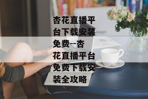 杏花直播平台下载安装免费--杏花直播平台免费下载安装全攻略
