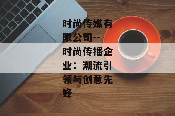 时尚传媒有限公司--时尚传播企业：潮流引领与创意先锋