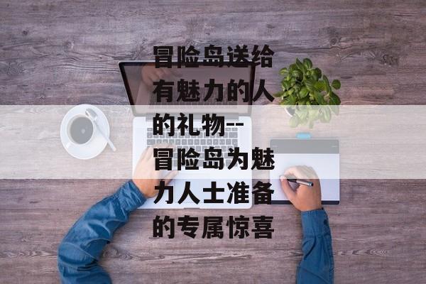 冒险岛送给有魅力的人的礼物--冒险岛为魅力人士准备的专属惊喜 冒险岛送给有魅力的人的礼物--冒险岛为魅力人士准备的专属惊喜