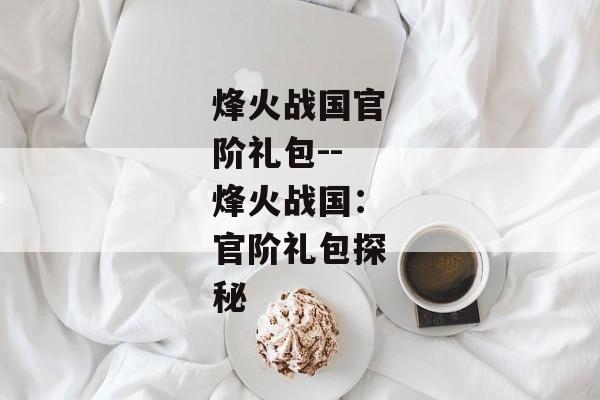 烽火战国官阶礼包--烽火战国:官阶礼包探秘 烽火战国官阶礼包--烽火战国:官阶礼包探秘