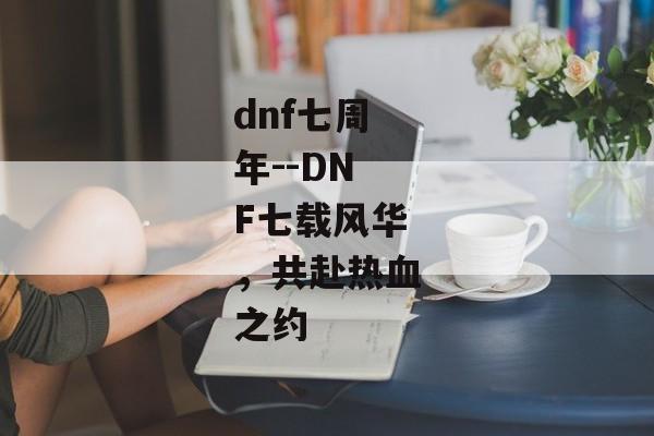 dnf七周年--DNF七载风华，共赴热血之约