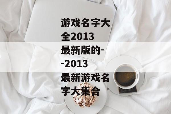 游戏名字大全2013最新版的--2013最新游戏名字大集合 游戏名字大全2013最新版的--2013最新游戏名字大集合