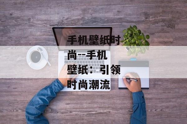 手机壁纸时尚--手机壁纸：引领时尚潮流