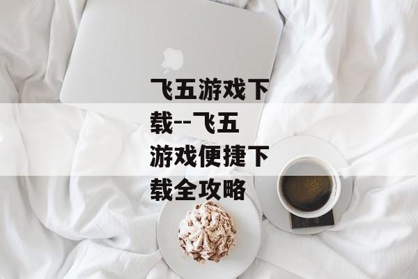 飞五游戏下载--飞五游戏便捷下载全攻略