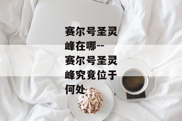 赛尔号圣灵峰在哪--赛尔号圣灵峰究竟位于何处