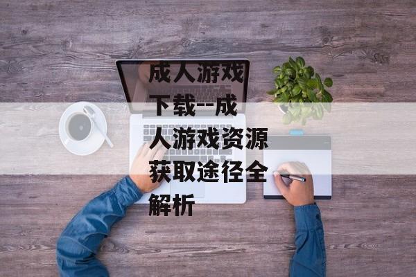 成人游戏 下载--成人游戏资源获取途径全解析