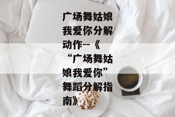 广场舞姑娘我爱你分解动作--《“广场舞姑娘我爱你”舞蹈分解指南》 广场舞姑娘我爱你分解动作--《“广场舞姑娘我爱你”舞蹈分解指南》