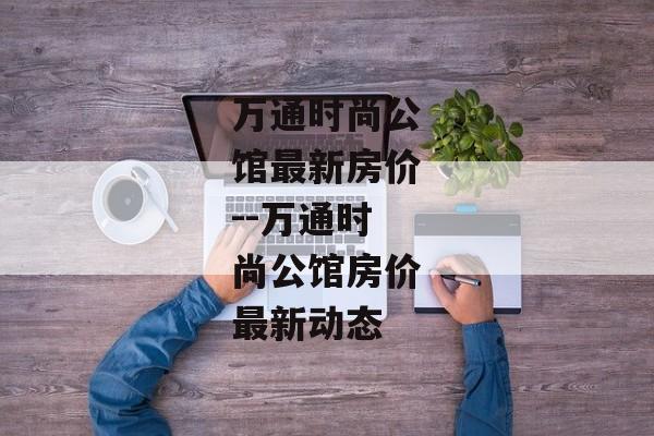 万通时尚公馆最新房价--万通时尚公馆房价最新动态 万通时尚公馆最新房价--万通时尚公馆房价最新动态
