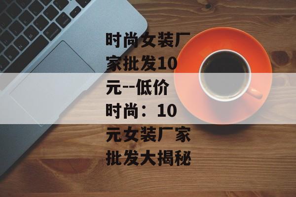 时尚女装厂家批发10元--低价时尚:10元女装厂家批发大揭秘 时尚女装厂家批发10元--低价时尚:10元女装厂家批发大揭秘