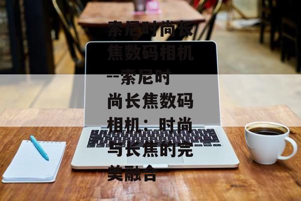 索尼时尚长焦数码相机--索尼时尚长焦数码相机:时尚与长焦的完美融合 索尼时尚长焦数码相机--索尼时尚长焦数码相机:时尚与长焦的完美融合