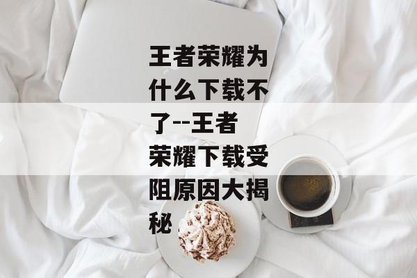 王者荣耀为什么下载不了--王者荣耀下载受阻原因大揭秘 王者荣耀为什么下载不了--王者荣耀下载受阻原因大揭秘