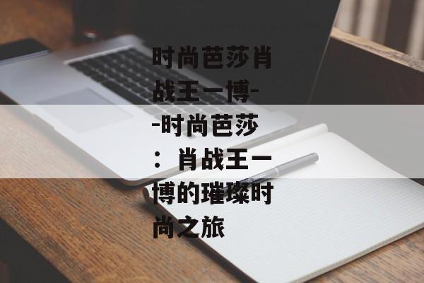 时尚芭莎肖战王一博--时尚芭莎:肖战王一博的璀璨时尚之旅 时尚芭莎肖战王一博--时尚芭莎:肖战王一博的璀璨时尚之旅
