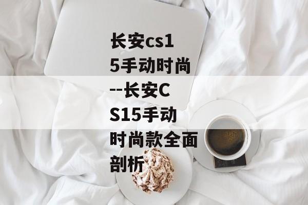 长安cs15手动时尚--长安CS15手动时尚款全面剖析 长安cs15手动时尚--长安CS15手动时尚款全面剖析