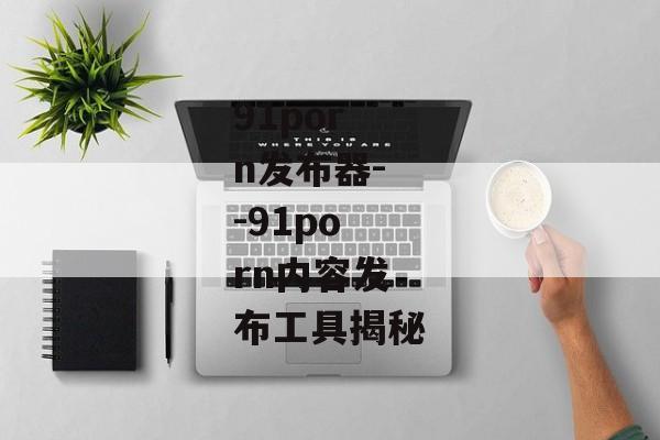 91porn发布器--91porn内容发布工具揭秘