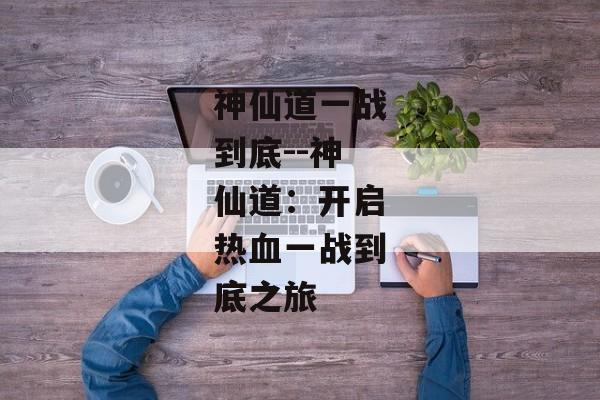 神仙道一战到底--神仙道：开启热血一战到底之旅