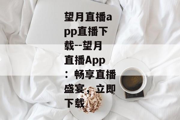 望月直播app直播下载--望月直播App：畅享直播盛宴，立即下载