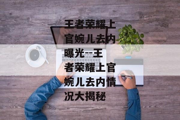 王者荣耀上官婉儿去内曝光--王者荣耀上官婉儿去内情况大揭秘 王者荣耀上官婉儿去内曝光--王者荣耀上官婉儿去内情况大揭秘