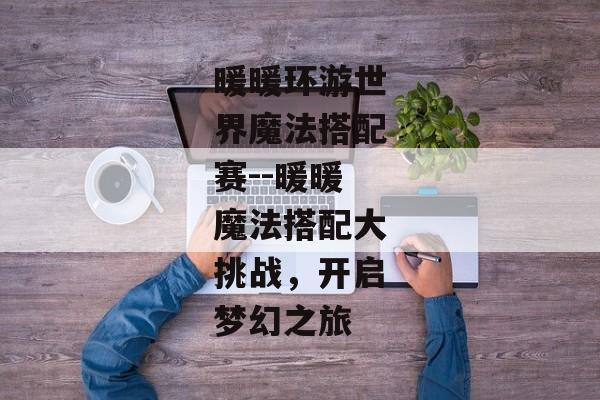 暖暖环游世界魔法搭配赛--暖暖魔法搭配大挑战,开启梦幻之旅 暖暖环游世界魔法搭配赛--暖暖魔法搭配大挑战,开启梦幻之旅