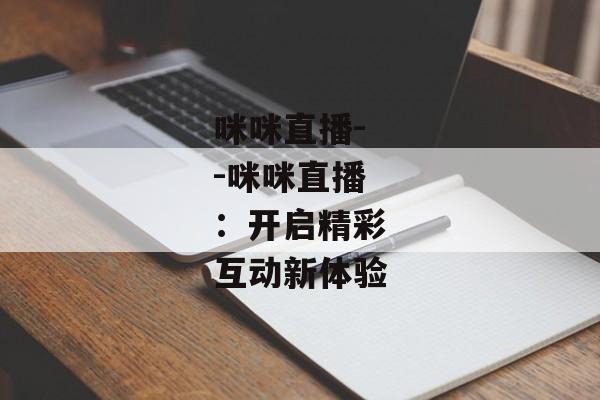 咪咪直播--咪咪直播:开启精彩互动新体验 咪咪直播--咪咪直播:开启精彩互动新体验