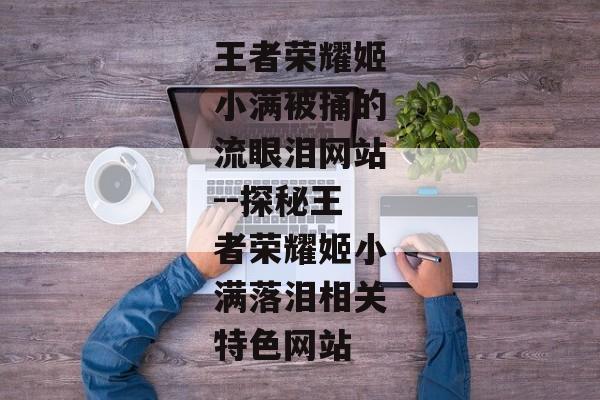 王者荣耀姬小满被捅的流眼泪网站--探秘王者荣耀姬小满落泪相关特色网站 王者荣耀姬小满被捅的流眼泪网站--探秘王者荣耀姬小满落泪相关特色网站