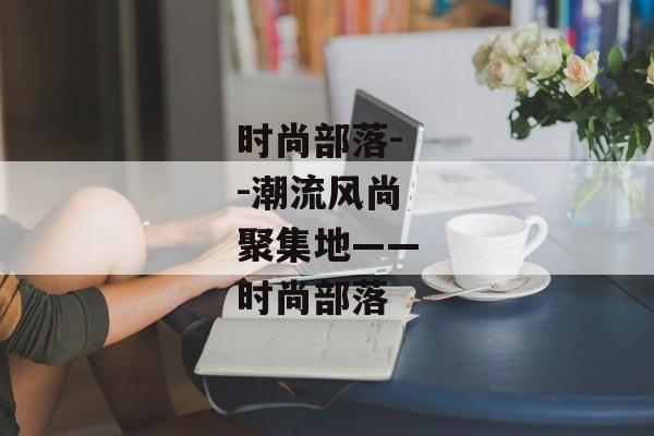 时尚部落--潮流风尚聚集地——时尚部落 时尚部落--潮流风尚聚集地——时尚部落