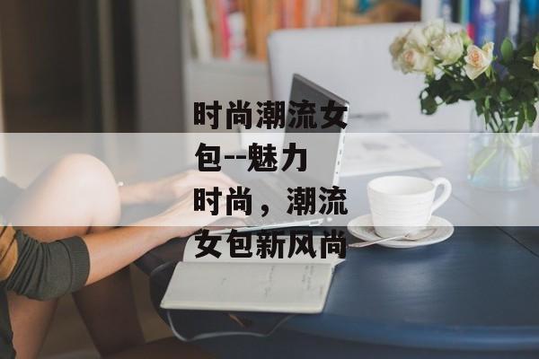 时尚潮流女包--魅力时尚，潮流女包新风尚
