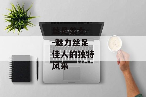 丝足美女--魅力丝足佳人的独特风采 丝足美女--魅力丝足佳人的独特风采