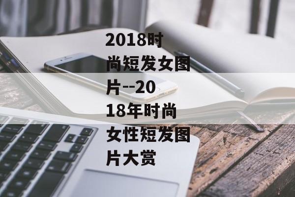 2018时尚短发女图片--2018年时尚女性短发图片大赏 2018时尚短发女图片--2018年时尚女性短发图片大赏