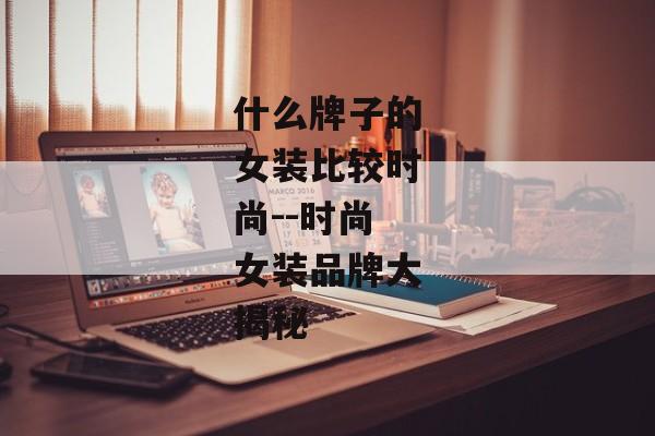 什么牌子的女装比较时尚--时尚女装品牌大揭秘 什么牌子的女装比较时尚--时尚女装品牌大揭秘