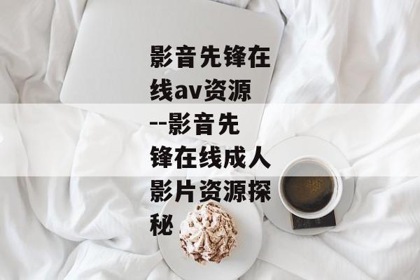 影音先锋在线av资源--影音先锋在线成人影片资源探秘 影音先锋在线av资源--影音先锋在线成人影片资源探秘