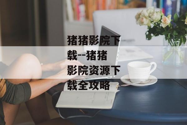 猪猪影院下载--猪猪影院资源下载全攻略 猪猪影院下载--猪猪影院资源下载全攻略
