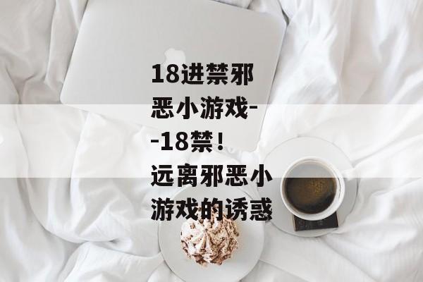 18进禁邪恶小游戏--18禁!远离邪恶小游戏的诱惑 18进禁邪恶小游戏--18禁!远离邪恶小游戏的诱惑