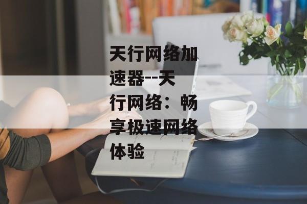 天行网络加速器--天行网络:畅享极速网络体验 天行网络加速器--天行网络:畅享极速网络体验