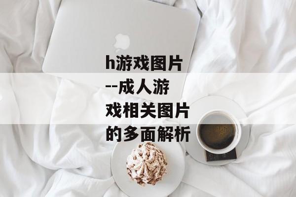 h游戏图片--成人游戏相关图片的多面解析 h游戏图片--成人游戏相关图片的多面解析