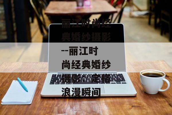丽江时尚经典婚纱摄影--丽江时尚经典婚纱摄影：定格浪漫瞬间