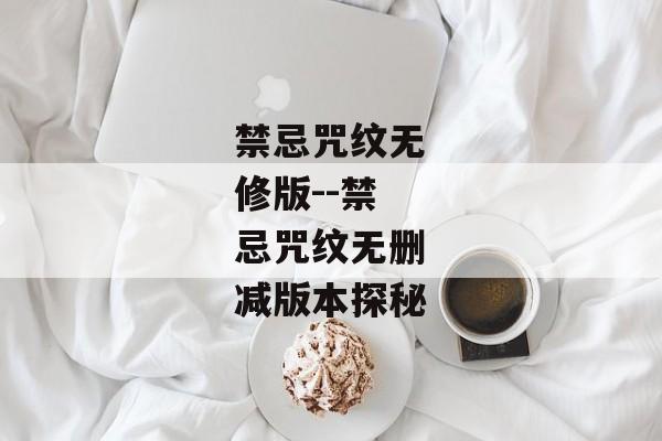 禁忌咒纹无修版--禁忌咒纹无删减版本探秘 禁忌咒纹无修版--禁忌咒纹无删减版本探秘